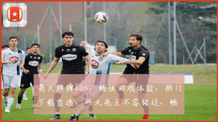 易火棋牌ios，畅快游戏体验，热门下载首选，两大亮点不容错过，畅游棋牌新境界