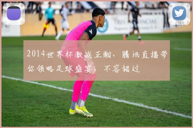 2014世界杯激战正酣，腾讯直播带你领略足球盛宴，不容错过