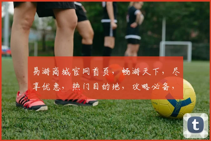 易游商城官网首页，畅游天下，尽享优惠，热门目的地，攻略必备，一网打尽