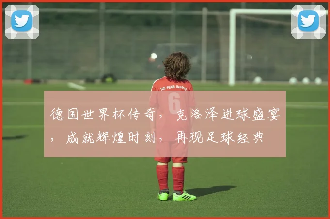 德国世界杯传奇，克洛泽进球盛宴，成就辉煌时刻，再现足球经典